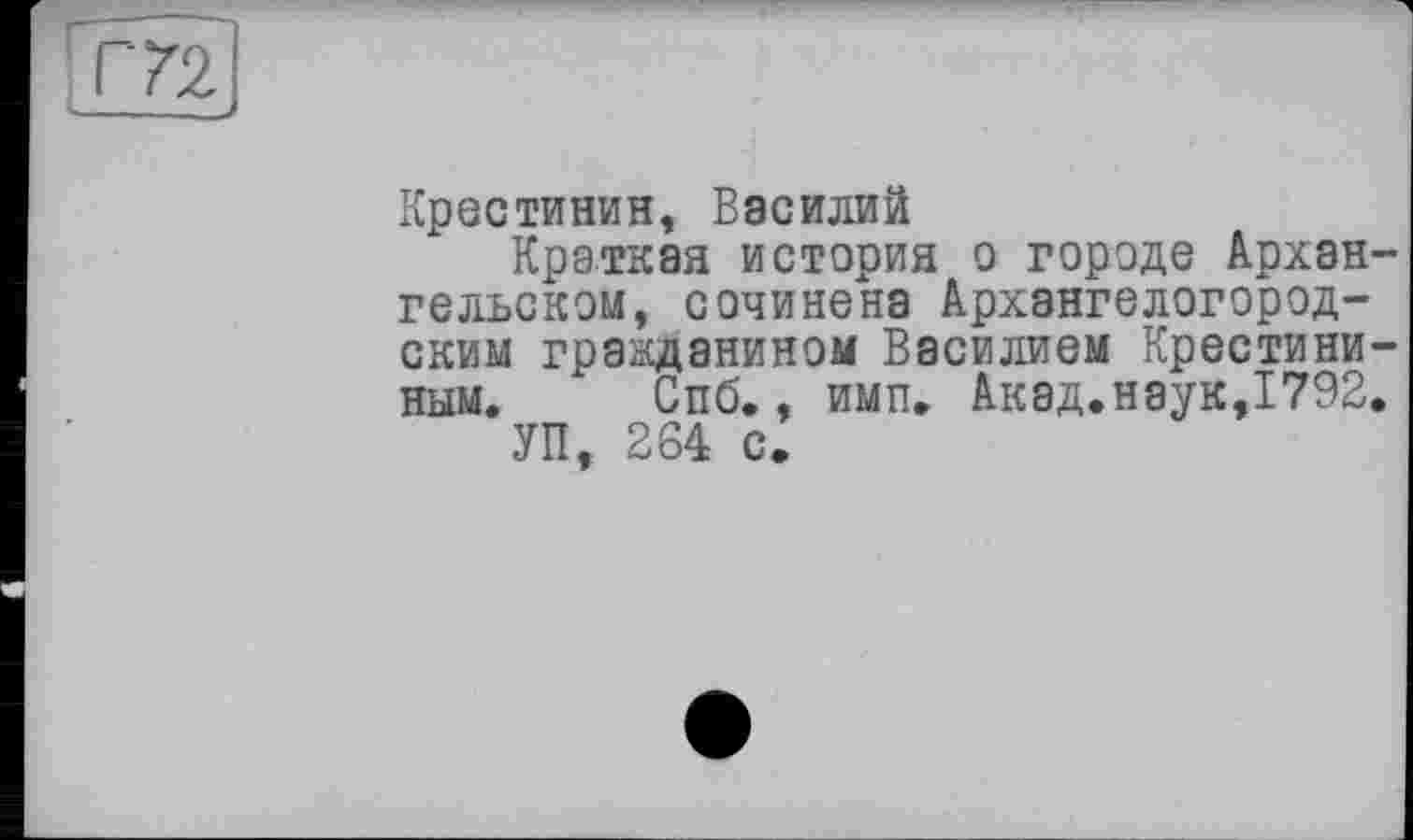 ﻿Т72
Крестинин, Василий
Краткая история о городе Архангельском, сочинена Архангелогородским гражданином Василием Крестини-ным. Спб., имп. Акад.наук,1792.
УП, 264 с.